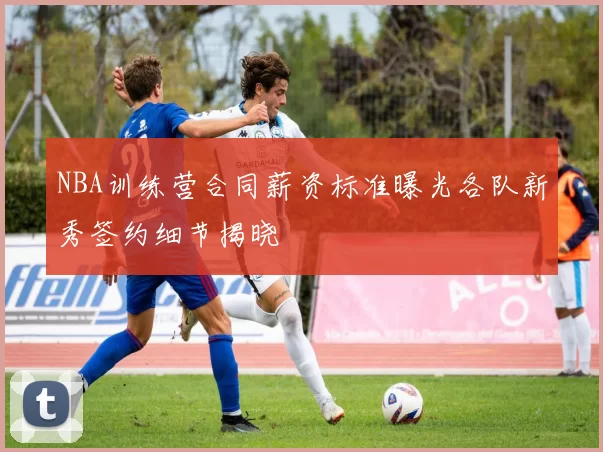 NBA训练营合同薪资标准曝光各队新秀签约细节揭晓