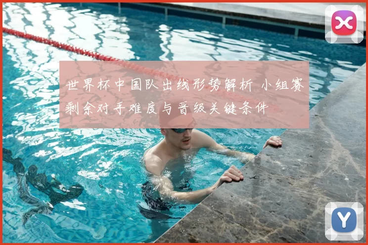 世界杯中国队出线形势解析 小组赛剩余对手难度与晋级关键条件