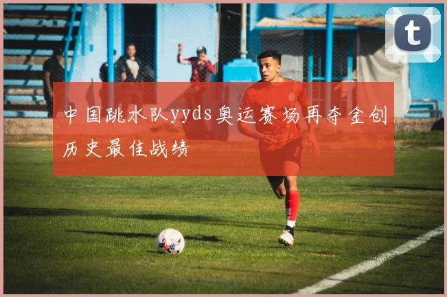中国跳水队yyds奥运赛场再夺金创历史最佳战绩