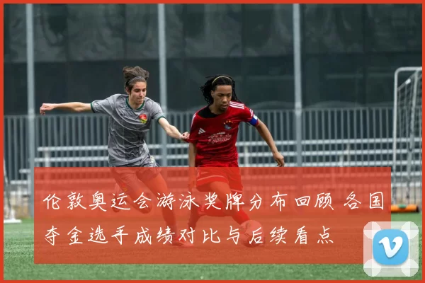 伦敦奥运会游泳奖牌分布回顾 各国夺金选手成绩对比与后续看点