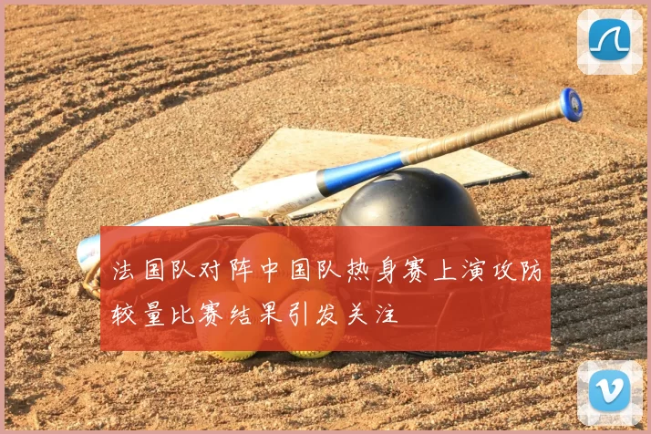 法国队对阵中国队热身赛上演攻防较量比赛结果引发关注