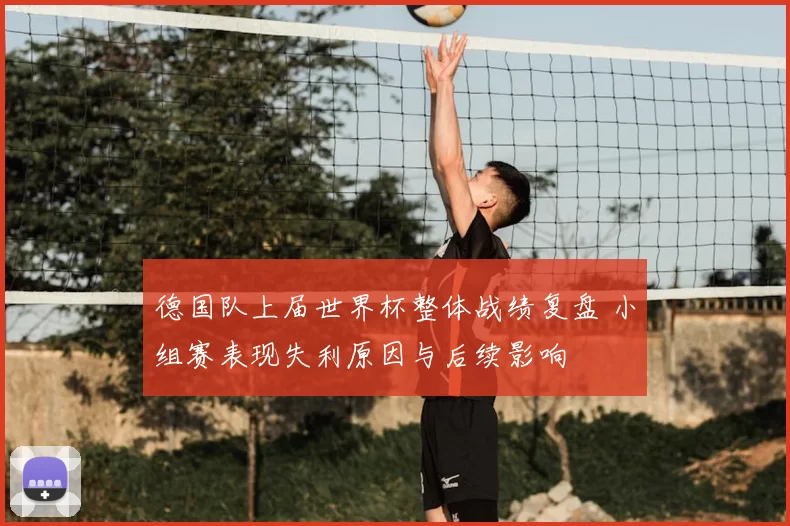 德国队上届世界杯整体战绩复盘 小组赛表现失利原因与后续影响