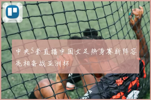 中央5套直播中国女足热身赛新阵容亮相备战亚洲杯