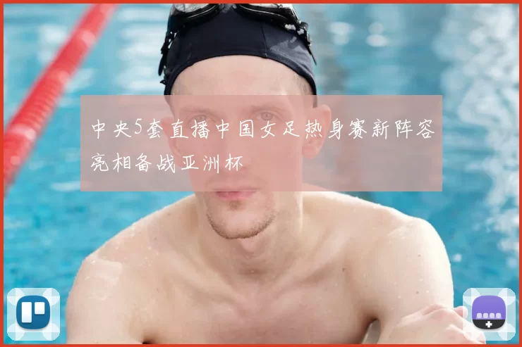 中央5套直播中国女足热身赛新阵容亮相备战亚洲杯