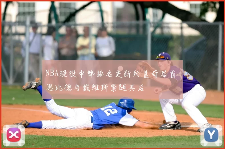 NBA现役中锋排名更新约基奇居首 恩比德与戴维斯紧随其后