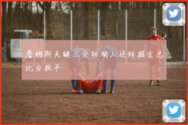 詹姆斯关键三分助湖人逆转掘金总比分扳平
